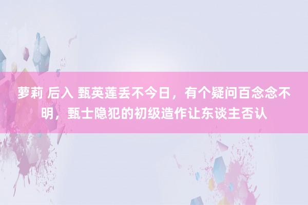 萝莉 后入 甄英莲丢不今日，有个疑问百念念不明，甄士隐犯的初级造作让东谈主否认