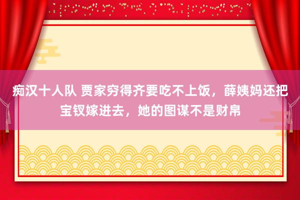 痴汉十人队 贾家穷得齐要吃不上饭，薛姨妈还把宝钗嫁进去，她的图谋不是财帛