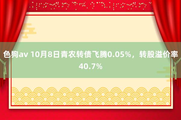 色狗av 10月8日青农转债飞腾0.05%，转股溢价率40.7%