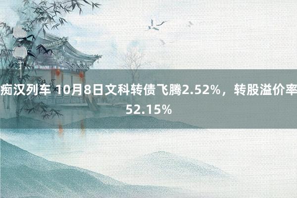 痴汉列车 10月8日文科转债飞腾2.52%，转股溢价率52.15%