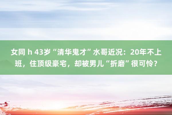 女同 h 43岁“清华鬼才”水哥近况：20年不上班，住顶级豪宅，却被男儿“折磨”很可怜？