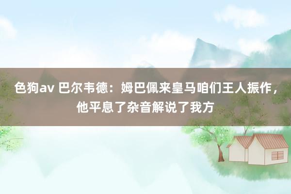 色狗av 巴尔韦德：姆巴佩来皇马咱们王人振作，他平息了杂音解说了我方