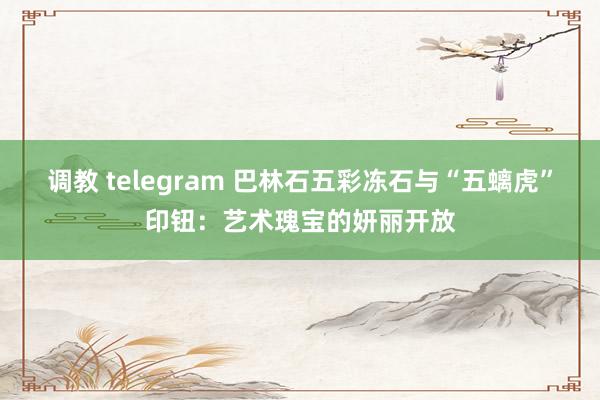 调教 telegram 巴林石五彩冻石与“五螭虎”印钮：艺术瑰宝的妍丽开放