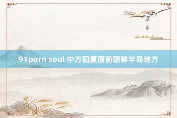 91porn soul 中方回复面前朝鲜半岛地方