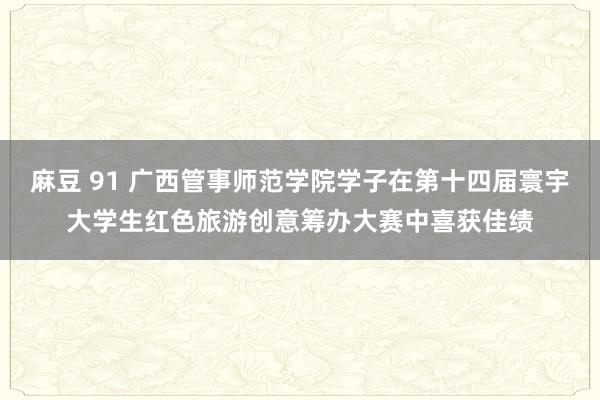 麻豆 91 广西管事师范学院学子在第十四届寰宇大学生红色旅游创意筹办大赛中喜获佳绩