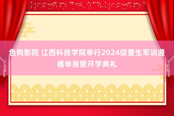 色狗影院 江西科技学院举行2024级重生军训遵循申报暨开学典礼