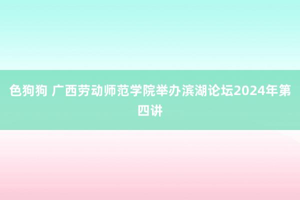 色狗狗 广西劳动师范学院举办滨湖论坛2024年第四讲