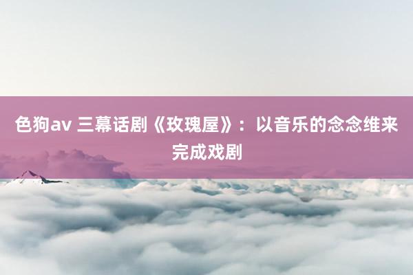 色狗av 三幕话剧《玫瑰屋》：以音乐的念念维来完成戏剧