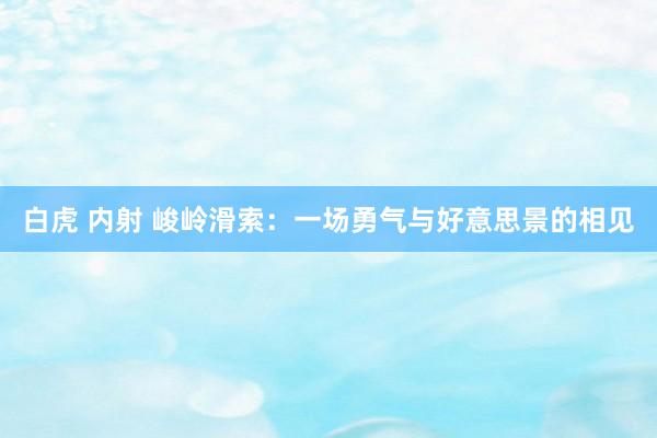 白虎 内射 峻岭滑索：一场勇气与好意思景的相见