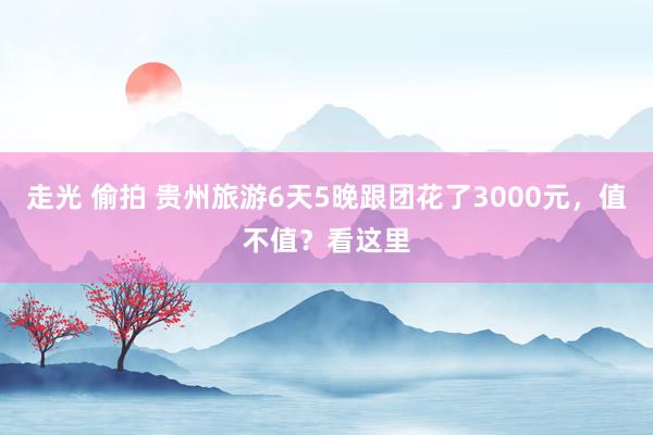 走光 偷拍 贵州旅游6天5晚跟团花了3000元，值不值？看这里