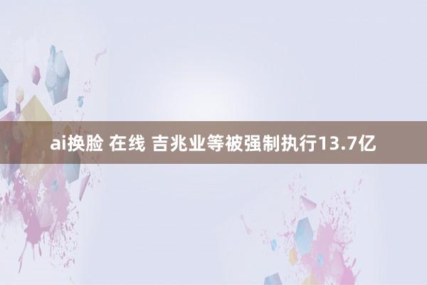 ai换脸 在线 吉兆业等被强制执行13.7亿