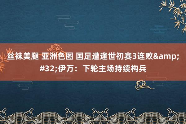 丝袜美腿 亚洲色图 国足遭逢世初赛3连败&#32;伊万：下轮主场持续构兵