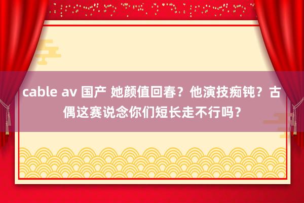 cable av 国产 她颜值回春？他演技痴钝？古偶这赛说念你们短长走不行吗？