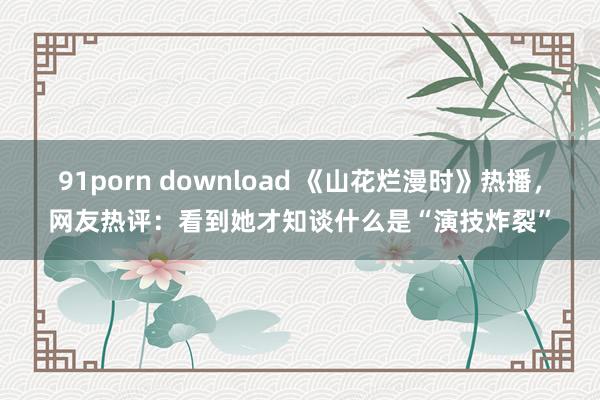 91porn download 《山花烂漫时》热播，网友热评：看到她才知谈什么是“演技炸裂”