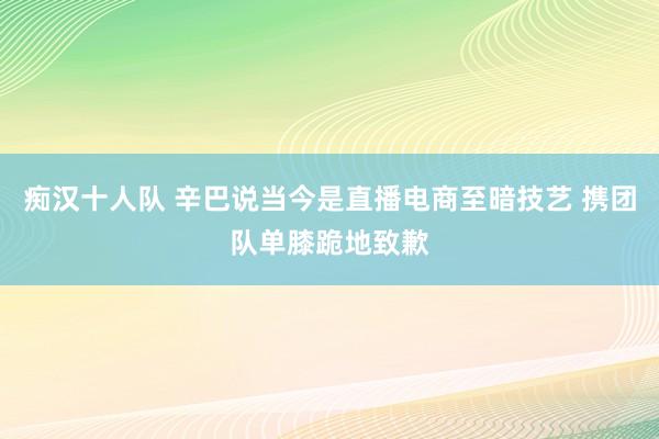 痴汉十人队 辛巴说当今是直播电商至暗技艺 携团队单膝跪地致歉