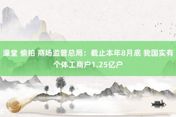 澡堂 偷拍 商场监管总局：截止本年8月底 我国实有个体工商户1.25亿户