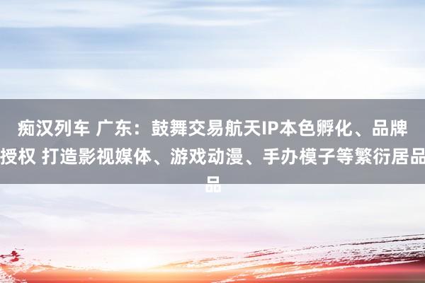 痴汉列车 广东：鼓舞交易航天IP本色孵化、品牌授权 打造影视媒体、游戏动漫、手办模子等繁衍居品