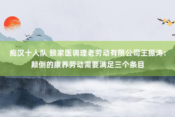 痴汉十人队 颐家医调理老劳动有限公司王振涛：颠倒的康养劳动需要满足三个条目