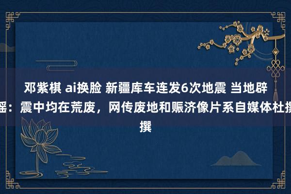 邓紫棋 ai换脸 新疆库车连发6次地震 当地辟谣：震中均在荒废，网传废地和赈济像片系自媒体杜撰