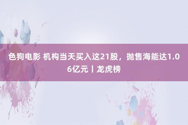 色狗电影 机构当天买入这21股，抛售海能达1.06亿元丨龙虎榜