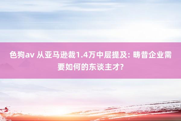 色狗av 从亚马逊裁1.4万中层提及: 畴昔企业需要如何的东谈主才?