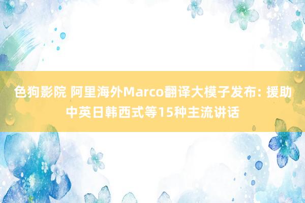 色狗影院 阿里海外Marco翻译大模子发布: 援助中英日韩西式等15种主流讲话