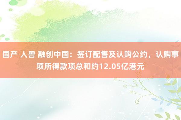 国产 人兽 融创中国：签订配售及认购公约，认购事项所得款项总和约12.05亿港元