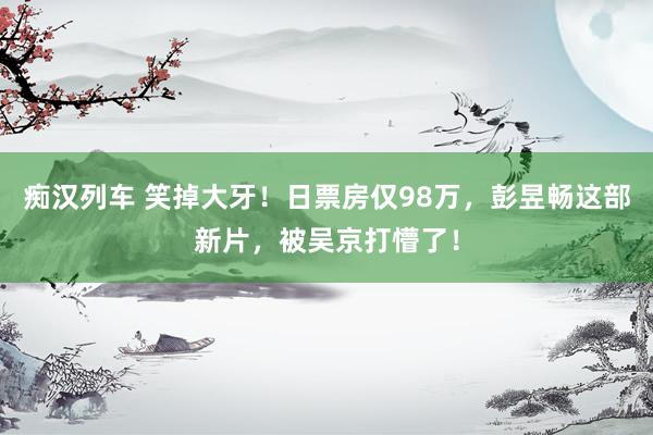 痴汉列车 笑掉大牙！日票房仅98万，彭昱畅这部新片，被吴京打懵了！