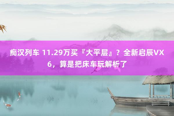 痴汉列车 11.29万买『大平层』？全新启辰VX6，算是把床车玩解析了