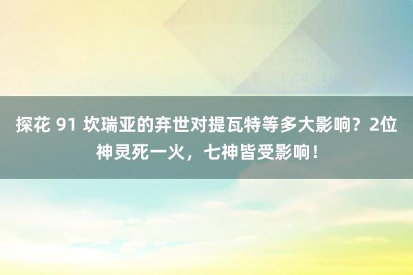 探花 91 坎瑞亚的弃世对提瓦特等多大影响？2位神灵死一火，七神皆受影响！