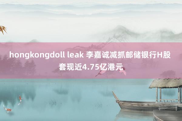 hongkongdoll leak 李嘉诚减抓邮储银行H股 套现近4.75亿港元