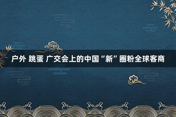 户外 跳蛋 广交会上的中国“新”圈粉全球客商