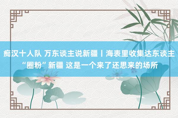 痴汉十人队 万东谈主说新疆丨海表里收集达东谈主“圈粉”新疆 这是一个来了还思来的场所