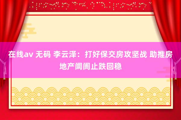 在线av 无码 李云泽：打好保交房攻坚战 助推房地产阛阓止跌回稳