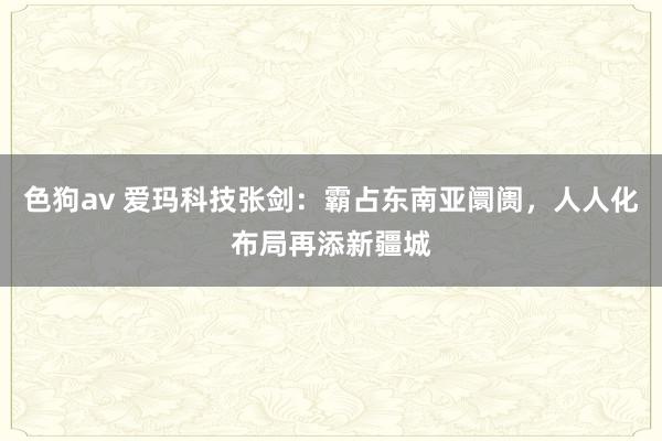 色狗av 爱玛科技张剑：霸占东南亚阛阓，人人化布局再添新疆城