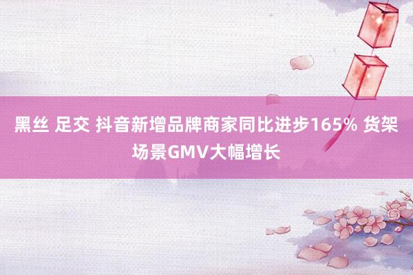 黑丝 足交 抖音新增品牌商家同比进步165% 货架场景GMV大幅增长