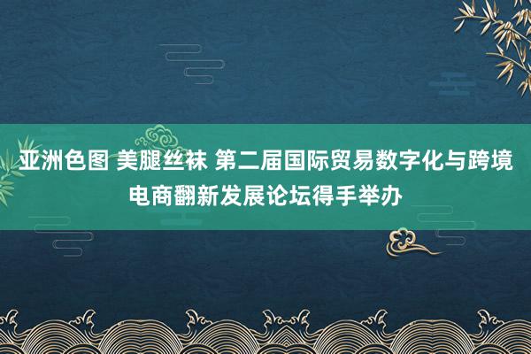 亚洲色图 美腿丝袜 第二届国际贸易数字化与跨境电商翻新发展论坛得手举办