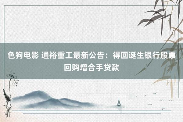 色狗电影 通裕重工最新公告：得回诞生银行股票回购增合手贷款