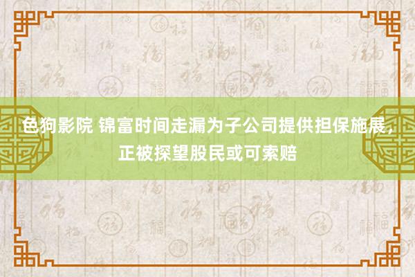 色狗影院 锦富时间走漏为子公司提供担保施展，正被探望股民或可索赔