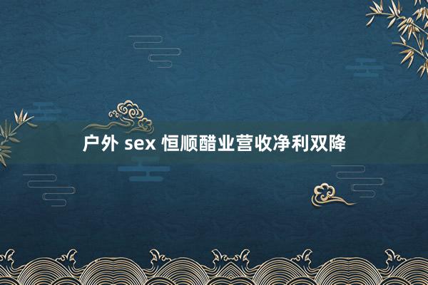 户外 sex 恒顺醋业营收净利双降