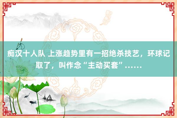 痴汉十人队 上涨趋势里有一招绝杀技艺，环球记取了，叫作念“主动买套”……