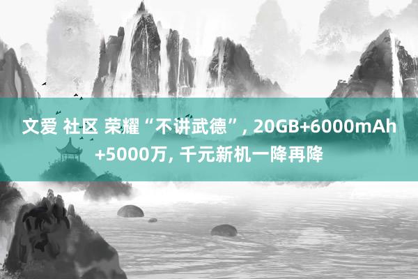 文爱 社区 荣耀“不讲武德”， 20GB+6000mAh+5000万， 千元新机一降再降