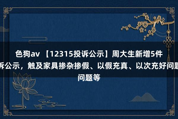 色狗av 【12315投诉公示】周大生新增5件投诉公示，触及家具掺杂掺假、以假充真、以次充好问题等