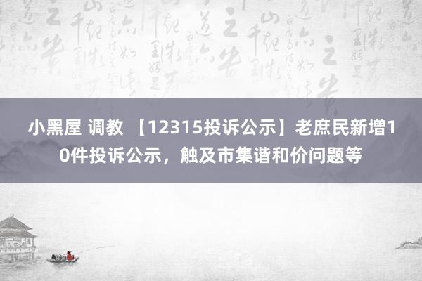 小黑屋 调教 【12315投诉公示】老庶民新增10件投诉公示，触及市集谐和价问题等