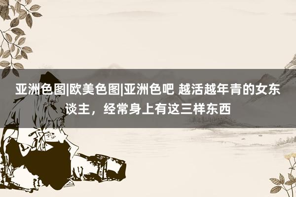 亚洲色图|欧美色图|亚洲色吧 越活越年青的女东谈主，经常身上有这三样东西