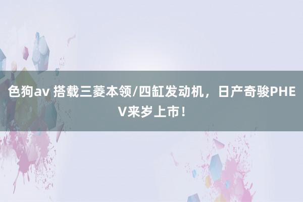 色狗av 搭载三菱本领/四缸发动机，日产奇骏PHEV来岁上市！