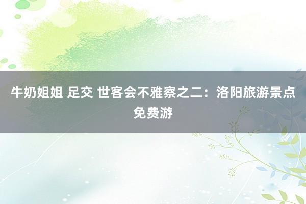 牛奶姐姐 足交 世客会不雅察之二：洛阳旅游景点免费游