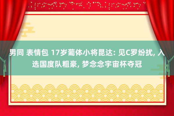 男同 表情包 17岁葡体小将昆达: 见C罗纷扰， 入选国度队粗豪， 梦念念宇宙杯夺冠