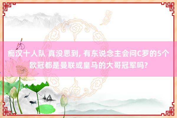 痴汉十人队 真没思到， 有东说念主会问C罗的5个欧冠都是曼联或皇马的大哥冠军吗?