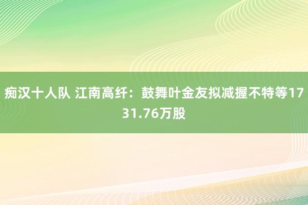 痴汉十人队 江南高纤：鼓舞叶金友拟减握不特等1731.76万股